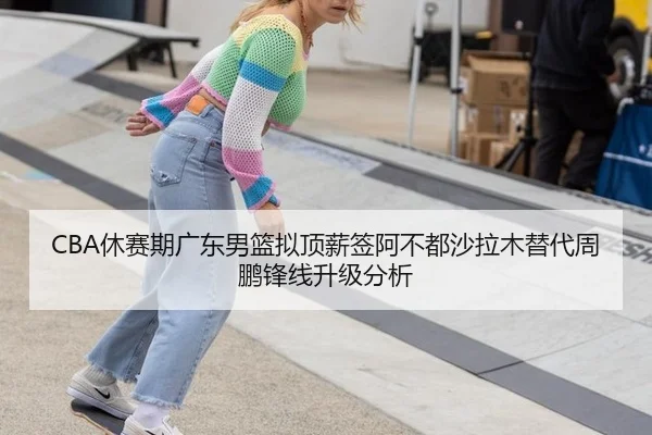 CBA休赛期广东男篮拟顶薪签阿不都沙拉木替代周鹏锋线升级分析